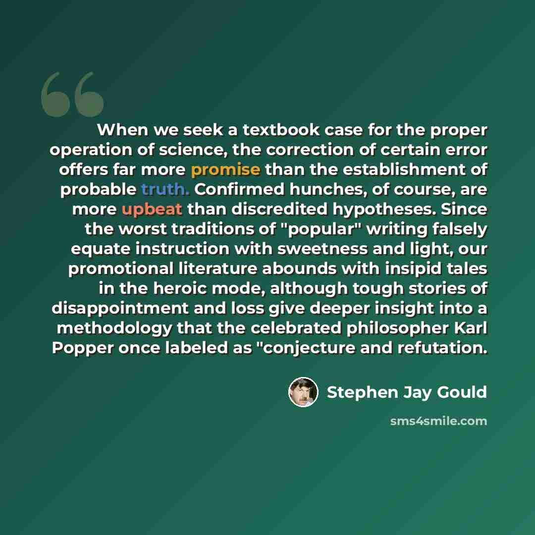 “When we seek a textbook case for the proper operation of science, the correction of certain error offers far more promise than the establishment of probable truth. Confirmed hunches, of course, are more upbeat than discredited hypotheses. Since the worst traditions of "popular" writing falsely…” quote by Stephen Jay Gould