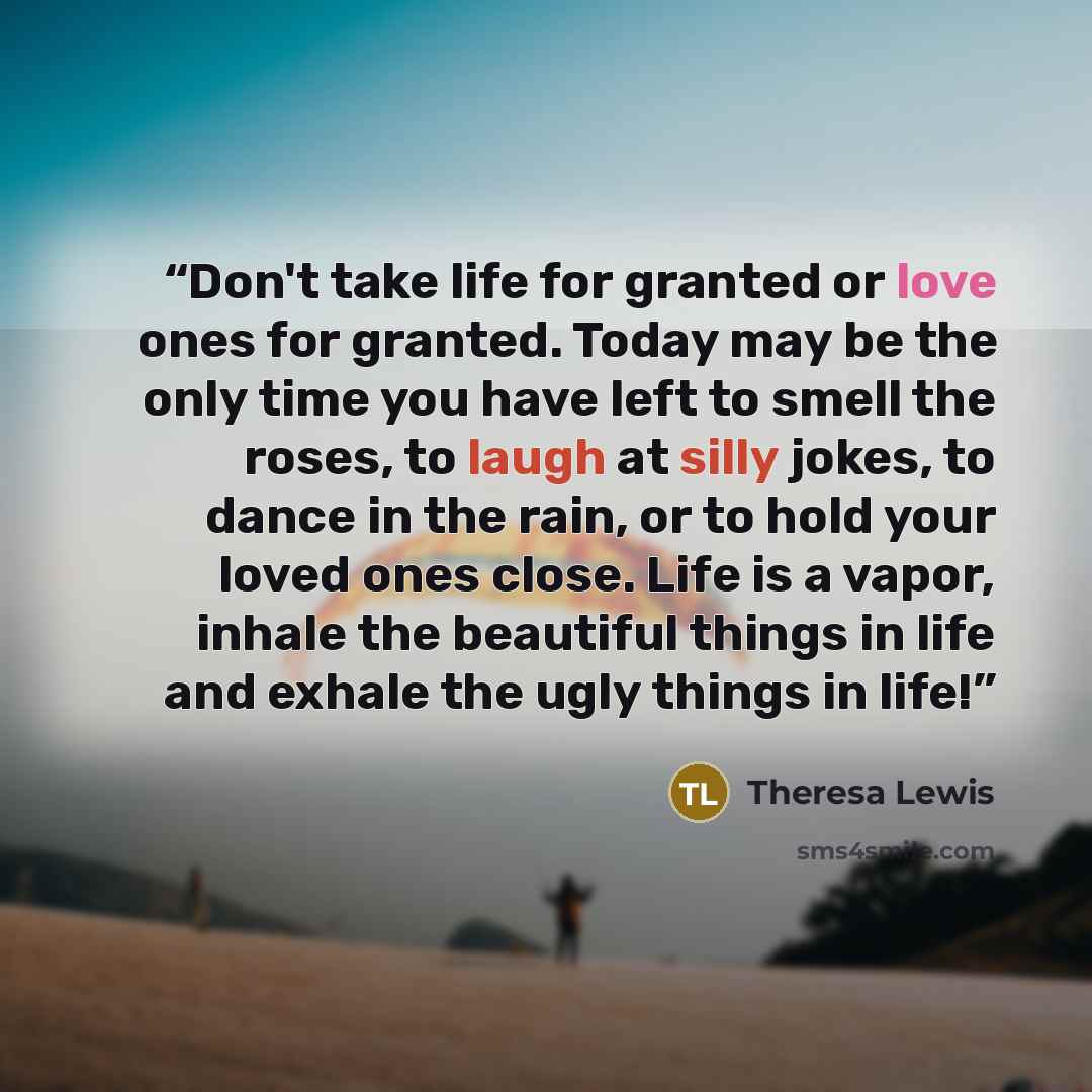 “Don't take life for granted or love ones for granted. Today may be the only time you have left to smell the roses, to laugh at silly jokes, to dance in the rain, or to hold your loved ones close. Life is a vapor, inhale the beautiful things in life and exhale the ugly things in life!” quote by Theresa Lewis