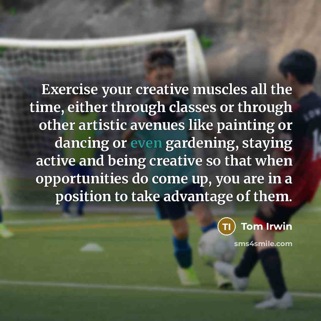 “Exercise your creative muscles all the time, either through classes or through other artistic avenues like painting or dancing or even gardening, staying active and being creative so that when opportunities do come up, you are in a position to take advantage of them.” quote by Tom Irwin