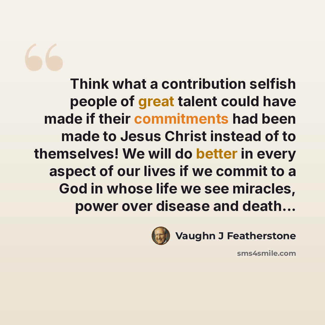 “Think what a contribution selfish people of great talent could have made if their commitments had been made to Jesus Christ instead of to themselves! We will do better in every aspect of our lives if we commit to a God in whose life we see miracles, power over disease and death...” quote by Vaughn J Featherstone