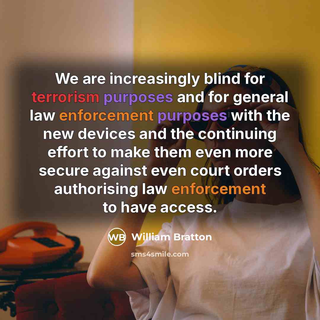 “We are increasingly blind for terrorism purposes and for general law enforcement purposes with the new devices and the continuing effort to make them even more secure against even court orders authorising law enforcement to have access.” quote by William Bratton