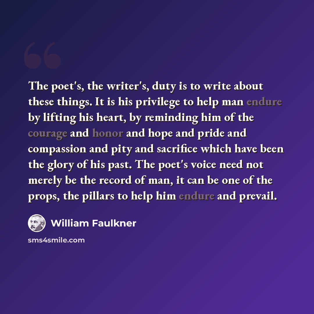 “The poet's, the writer's, duty is to write about these things. It is his privilege to help man endure by lifting his heart, by reminding him of the courage and honor and hope and pride and compassion and pity and sacrifice which have been the glory of his past. The poet's voice need not merely be…” quote by William Faulkner