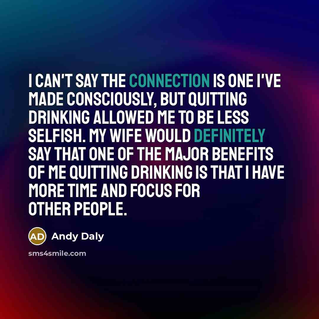 “I can't say the connection is one I've made consciously, but quitting drinking allowed me to be less selfish. My wife would definitely say that one of the major benefits of me quitting drinking is that I have more time and focus for other people.” quote by Andy Daly