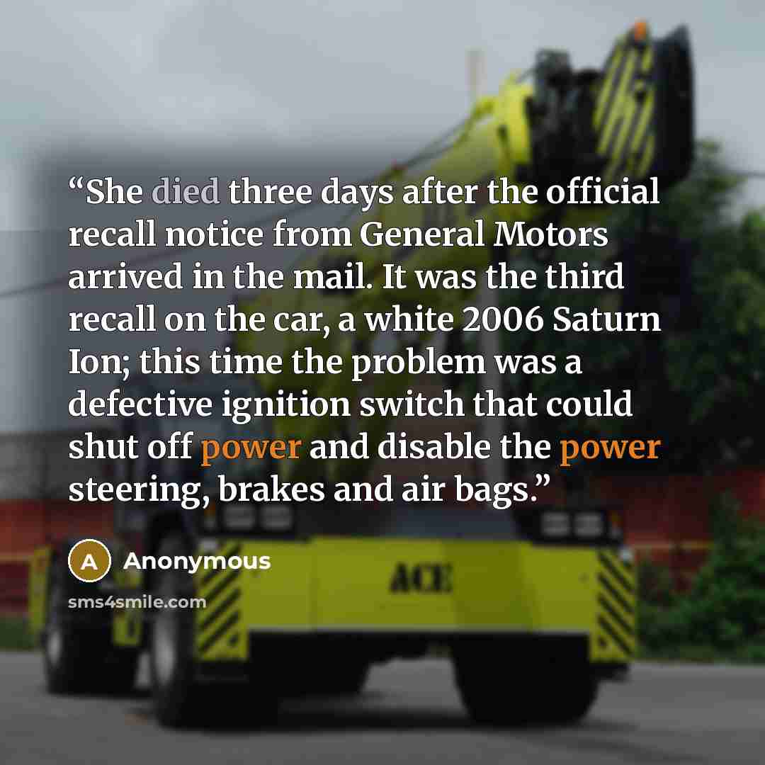 “She died three days after the official recall notice from General Motors arrived in the mail. It was the third recall on the car, a white 2006 Saturn Ion; this time the problem was a defective ignition switch that could shut off power and disable the power steering, brakes and air bags.” quote by Anonymous