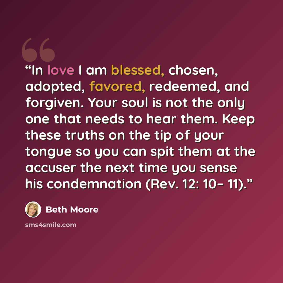 “In love I am blessed, chosen, adopted, favored, redeemed, and forgiven. Your soul is not the only one that needs to hear them. Keep these truths on the tip of your tongue so you can spit them at the accuser the next time you sense his condemnation (Rev. 12: 10– 11).” quote by Beth Moore