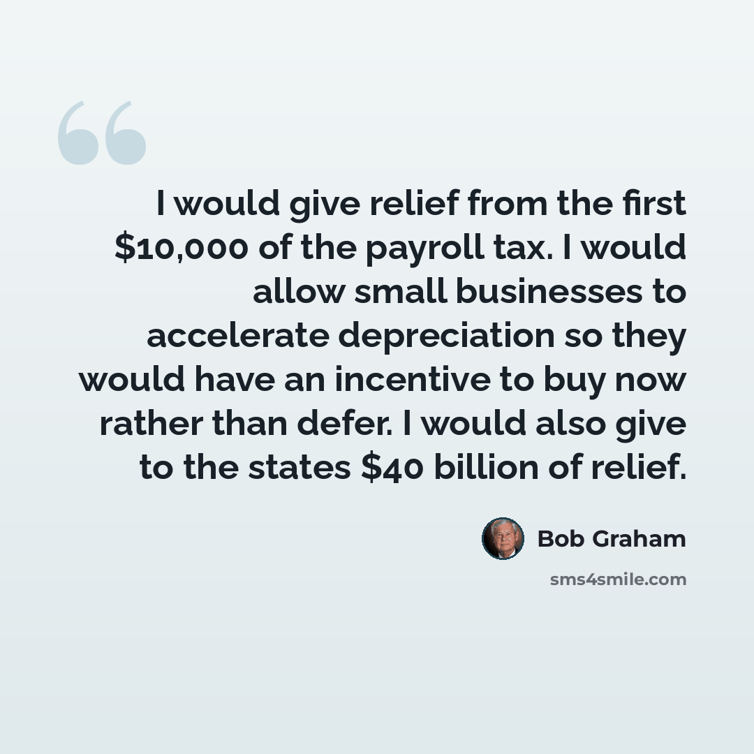 “I would give relief from the first $10,000 of the payroll tax. I would allow small businesses to accelerate depreciation so they would have an incentive to buy now rather than defer. I would also give to the states $40 billion of relief.” quote by Bob Graham