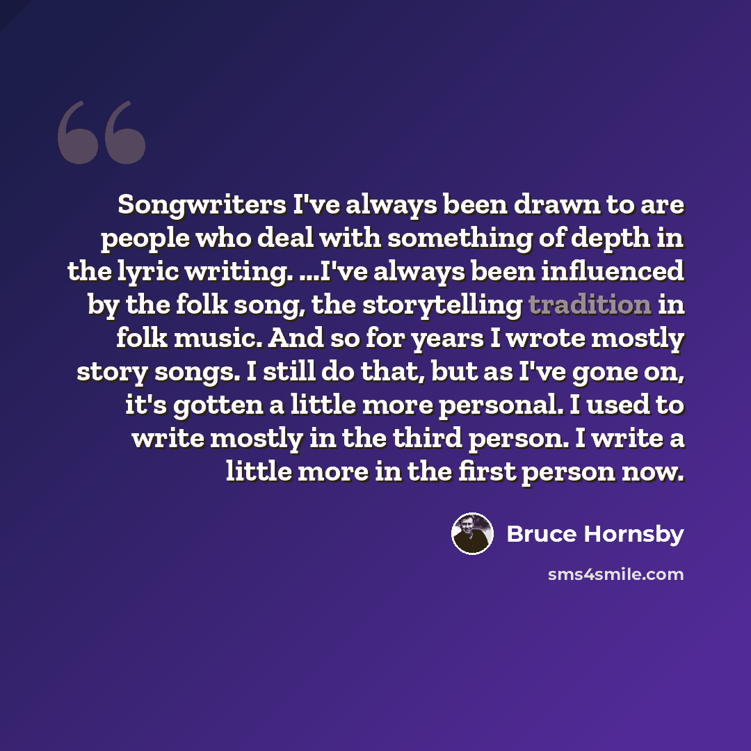 “Songwriters I've always been drawn to are people who deal with something of depth in the lyric writing. ...I've always been influenced by the folk song, the storytelling tradition in folk music. And so for years I wrote mostly story songs. I still do that, but as I've gone on, it's gotten a little…” quote by Bruce Hornsby
