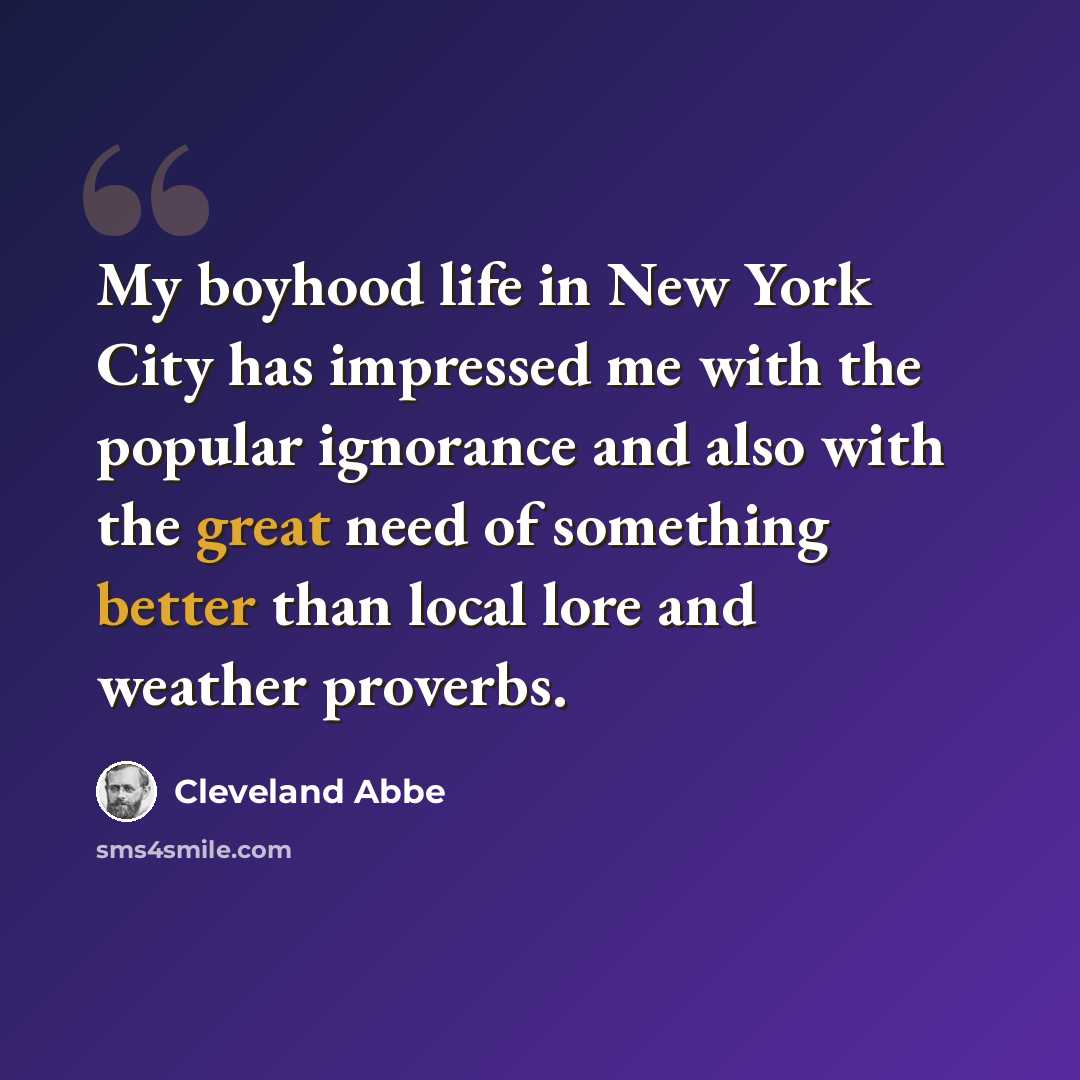“My boyhood life in New York City has impressed me with the popular ignorance and also with the great need of something better than local lore and weather proverbs.” quote by Cleveland Abbe