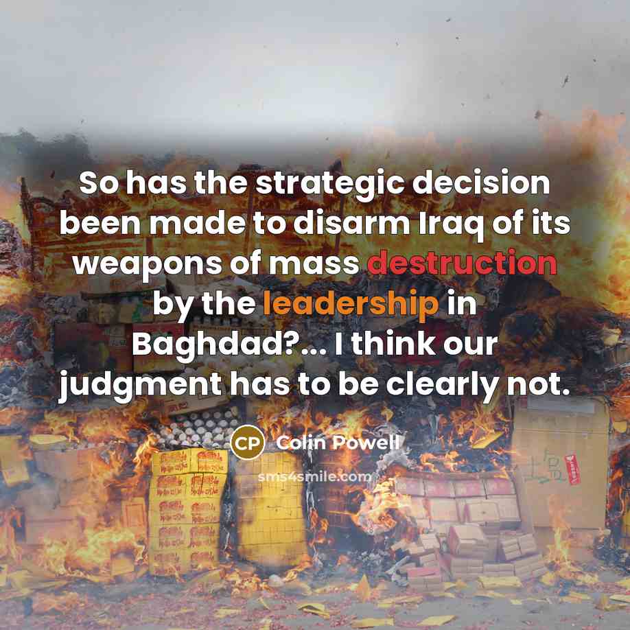 “So has the strategic decision been made to disarm Iraq of its weapons of mass destruction by the leadership in Baghdad?... I think our judgment has to be clearly not.” quote by Colin Powell