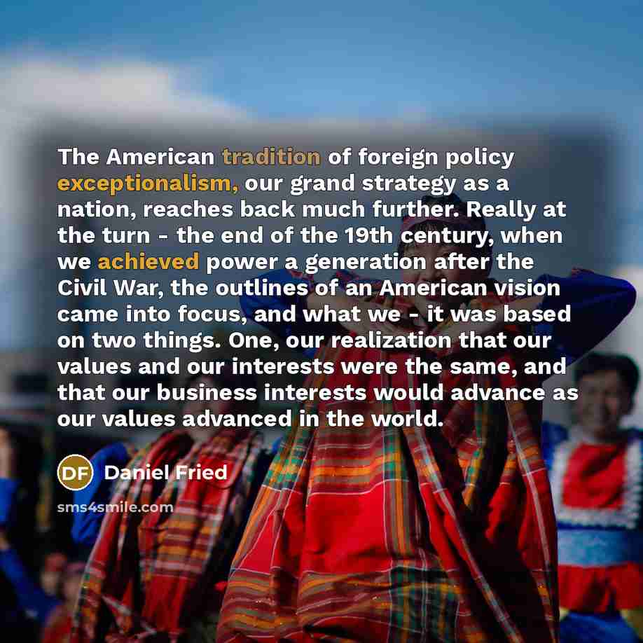 “The American tradition of foreign policy exceptionalism, our grand strategy as a nation, reaches back much further. Really at the turn - the end of the 19th century, when we achieved power a generation after the Civil War, the outlines of an American vision came into focus, and what we - it was…” quote by Daniel Fried