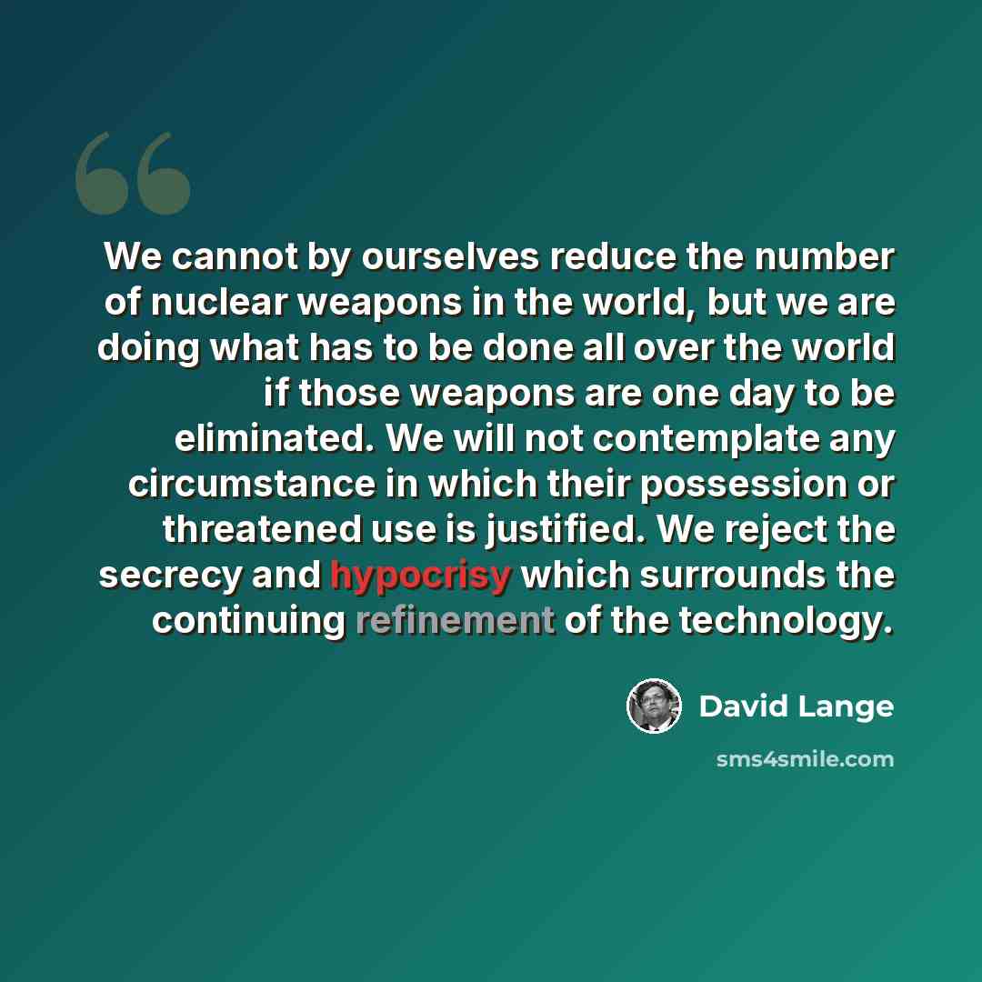 “We cannot by ourselves reduce the number of nuclear weapons in the world, but we are doing what has to be done all over the world if those weapons are one day to be eliminated. We will not contemplate any circumstance in which their possession or threatened use is justified. We reject the secrecy…” quote by David Lange