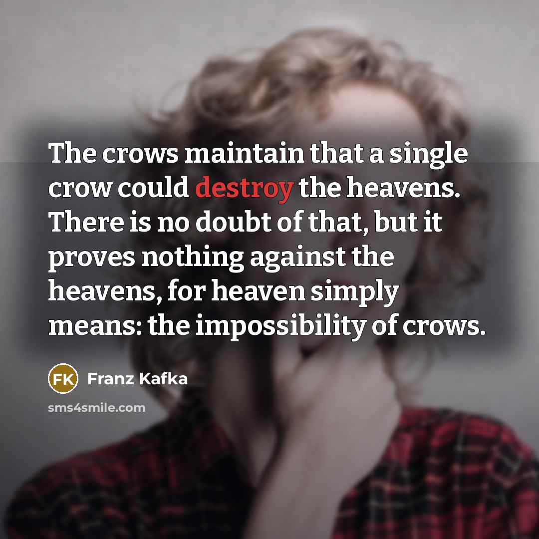 “The crows maintain that a single crow could destroy the heavens. There is no doubt of that, but it proves nothing against the heavens, for heaven simply means: the impossibility of crows.” quote by Franz Kafka