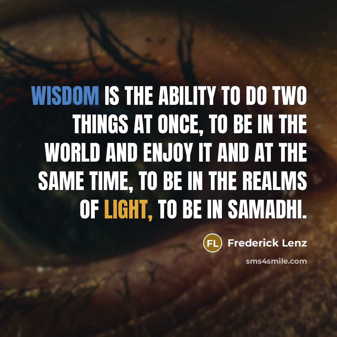 “Wisdom is the ability to do two things at once, to be in the world and enjoy it and at the same time, to be in the realms of light, to be in samadhi.” quote by Frederick Lenz