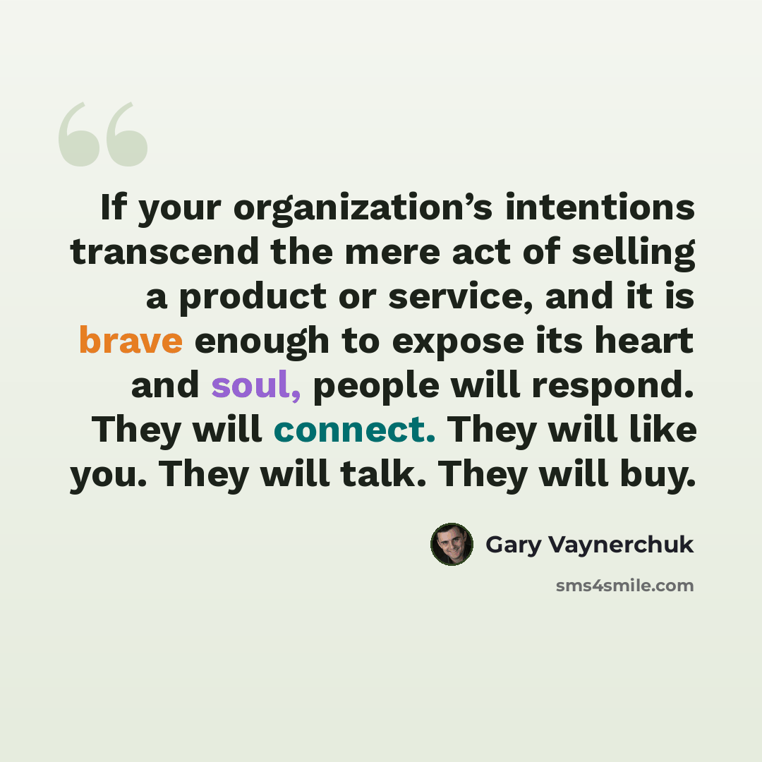 “If your organization’s intentions transcend the mere act of selling a product or service, and it is brave enough to expose its heart and soul, people will respond. They will connect. They will like you. They will talk. They will buy.” quote by Gary Vaynerchuk