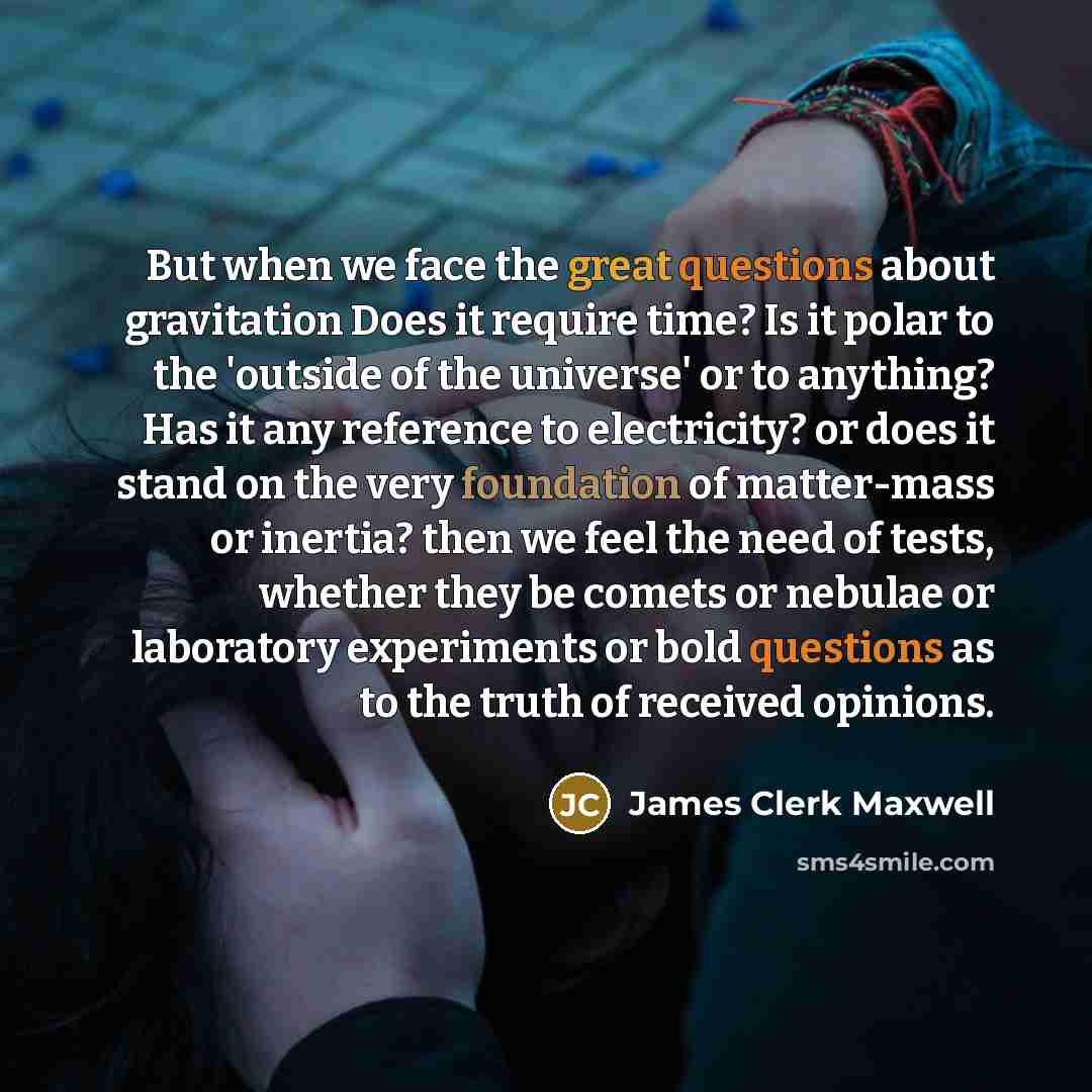 “But when we face the great questions about gravitation Does it require time? Is it polar to the 'outside of the universe' or to anything? Has it any reference to electricity? or does it stand on the very foundation of matter-mass or inertia? then we feel the need of tests, whether they be comets…” quote by James Clerk Maxwell
