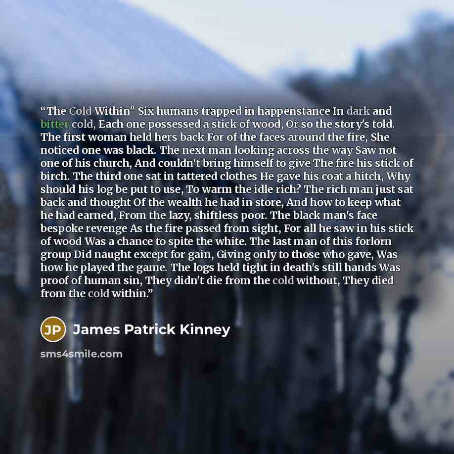 “The Cold Within" Six humans trapped in happenstance In dark and bitter cold, Each one possessed a stick of wood, Or so the story's told. The first woman held hers back For of the faces around the fire, She noticed one was black. The next man looking across the way Saw not one of his church, And…” quote by James Patrick Kinney