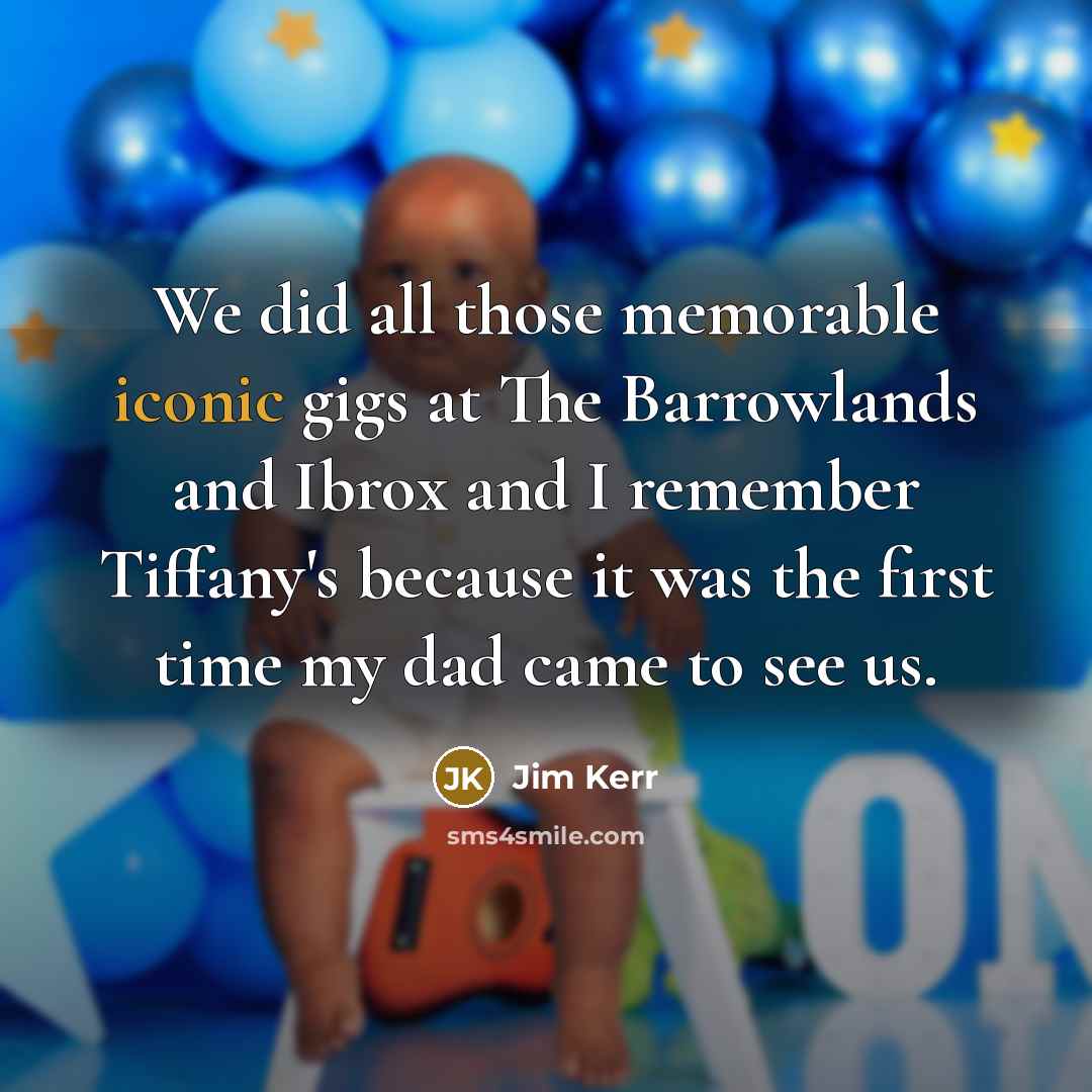“We did all those memorable iconic gigs at The Barrowlands and Ibrox and I remember Tiffany's because it was the first time my dad came to see us.” quote by Jim Kerr