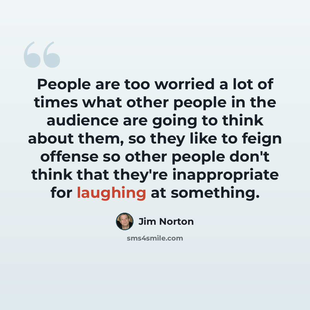 “People are too worried a lot of times what other people in the audience are going to think about them, so they like to feign offense so other people don't think that they're inappropriate for laughing at something.” quote by Jim Norton