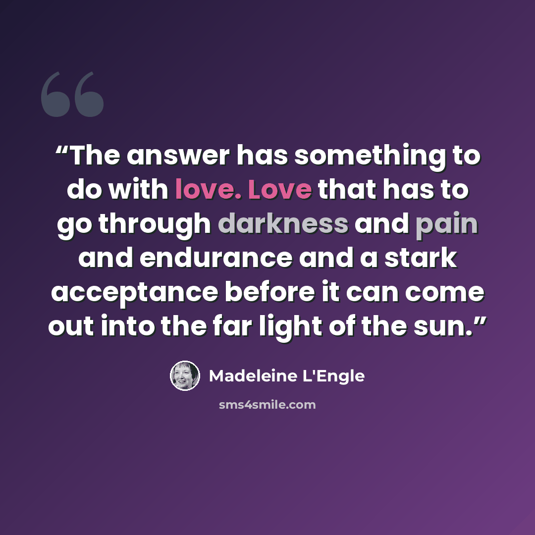 “The answer has something to do with love. Love that has to go through darkness and pain and endurance and a stark acceptance before it can come out into the far light of the sun.” quote by Madeleine L'Engle