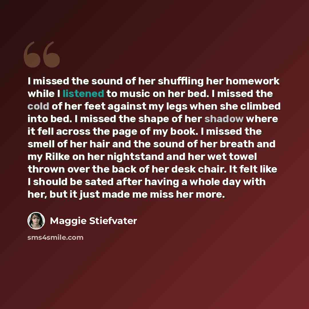 “I missed the sound of her shuffling her homework while I listened to music on her bed. I missed the cold of her feet against my legs when she climbed into bed. I missed the shape of her shadow where it fell across the page of my book. I missed the smell of her hair and the sound of her breath and…” quote by Maggie Stiefvater