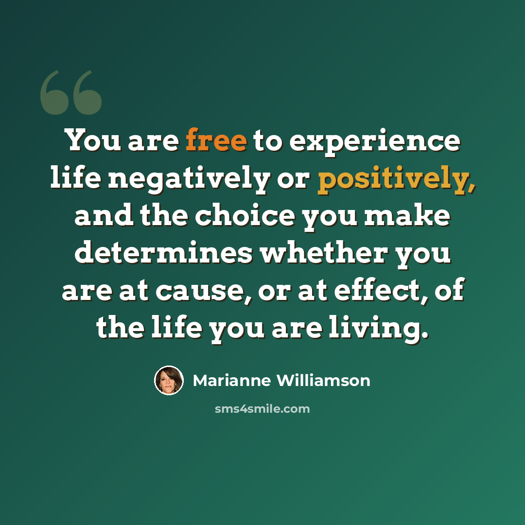 “You are free to experience life negatively or positively, and the choice you make determines whether you are at cause, or at effect, of the life you are living.” quote by Marianne Williamson