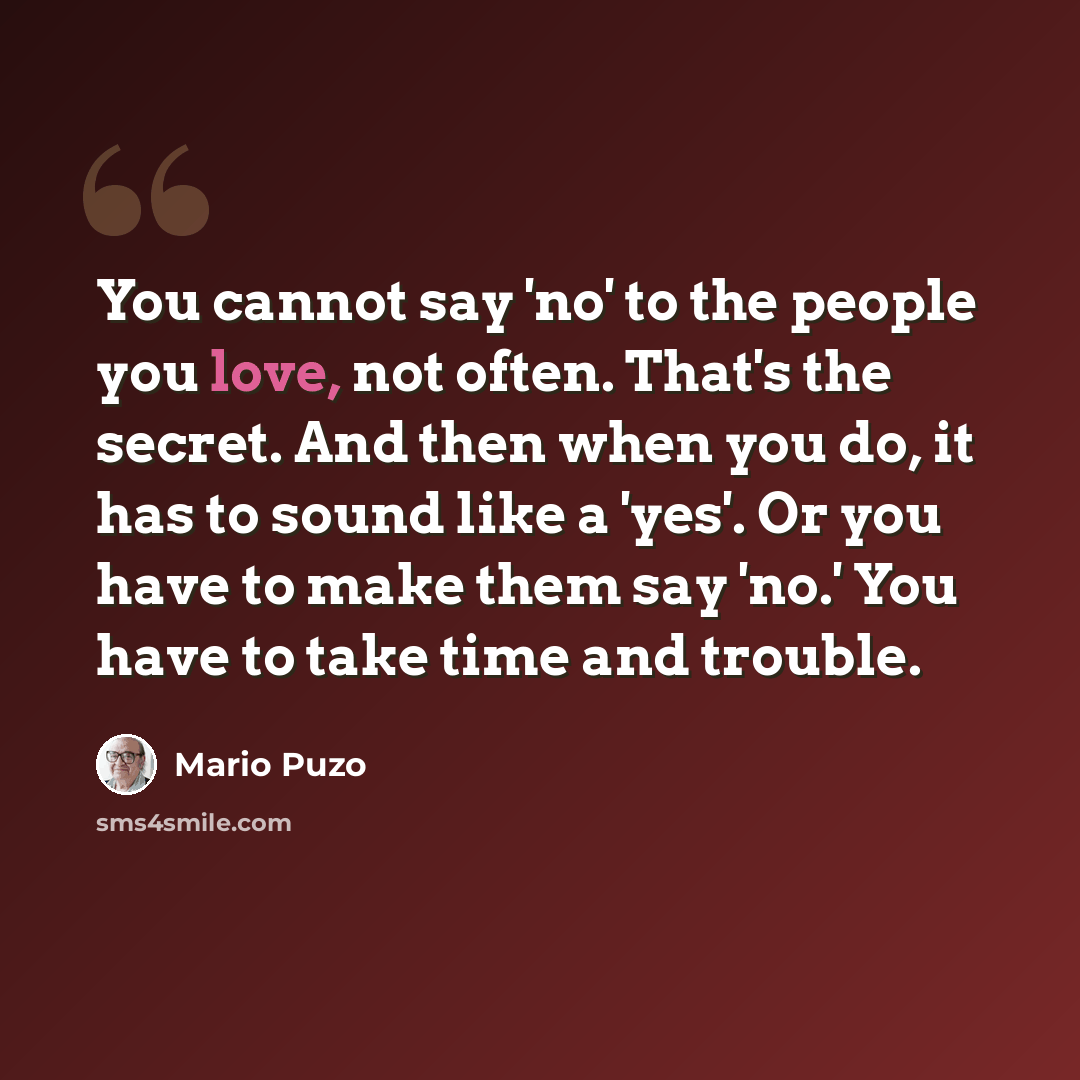 “You cannot say 'no' to the people you love, not often. That's the secret. And then when you do, it has to sound like a 'yes'. Or you have to make them say 'no.' You have to take time and trouble.” quote by Mario Puzo