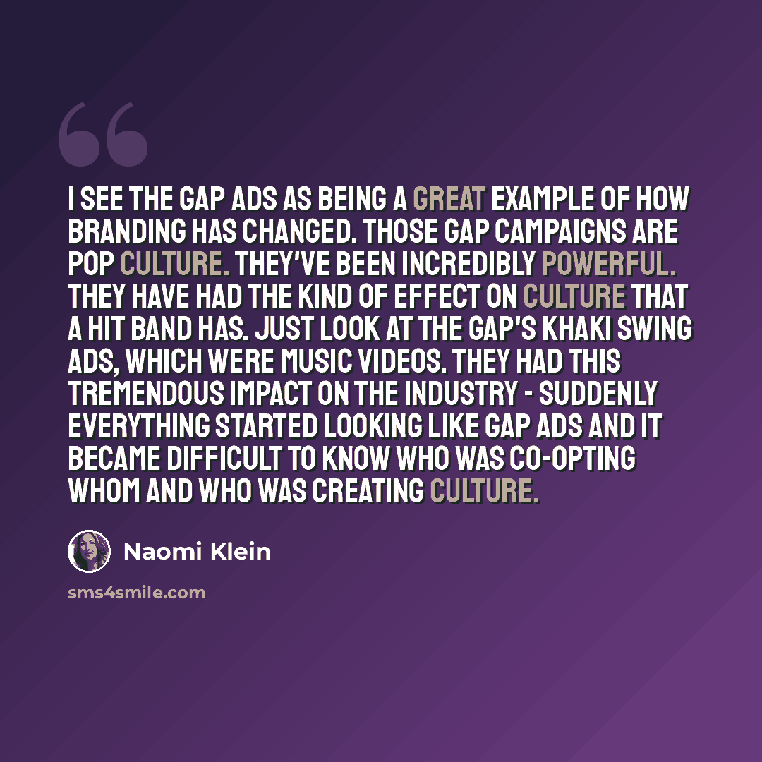 “I see The Gap ads as being a great example of how branding has changed. Those Gap campaigns are pop culture. They've been incredibly powerful. They have had the kind of effect on culture that a hit band has. Just look at The Gap's Khaki swing ads, which were music videos. They had this tremendous…” quote by Naomi Klein