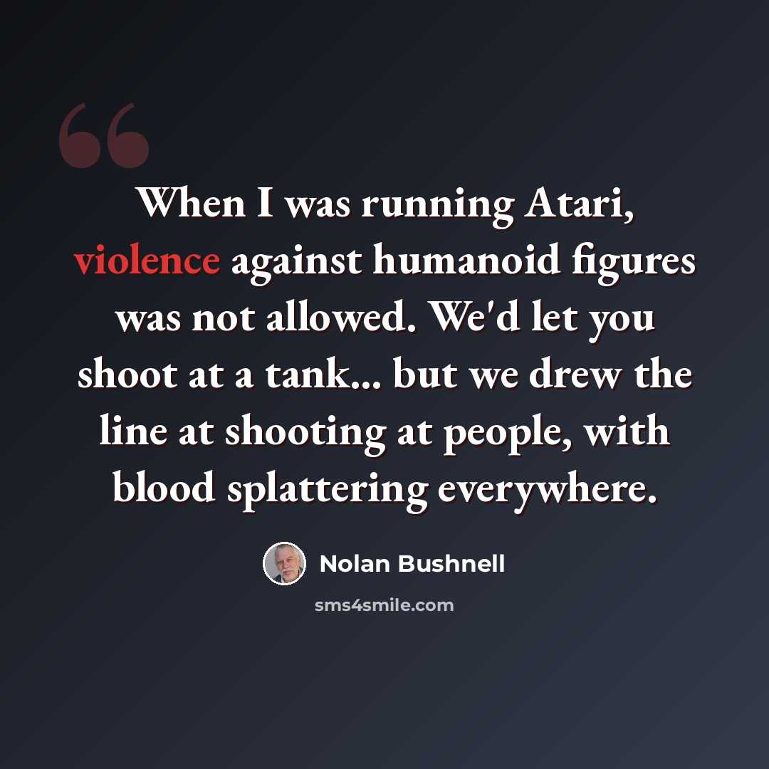 “When I was running Atari, violence against humanoid figures was not allowed. We'd let you shoot at a tank... but we drew the line at shooting at people, with blood splattering everywhere.” quote by Nolan Bushnell