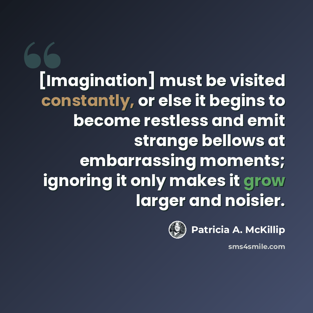 “[Imagination] must be visited constantly, or else it begins to become restless and emit strange bellows at embarrassing moments; ignoring it only makes it grow larger and noisier.” quote by Patricia A. McKillip