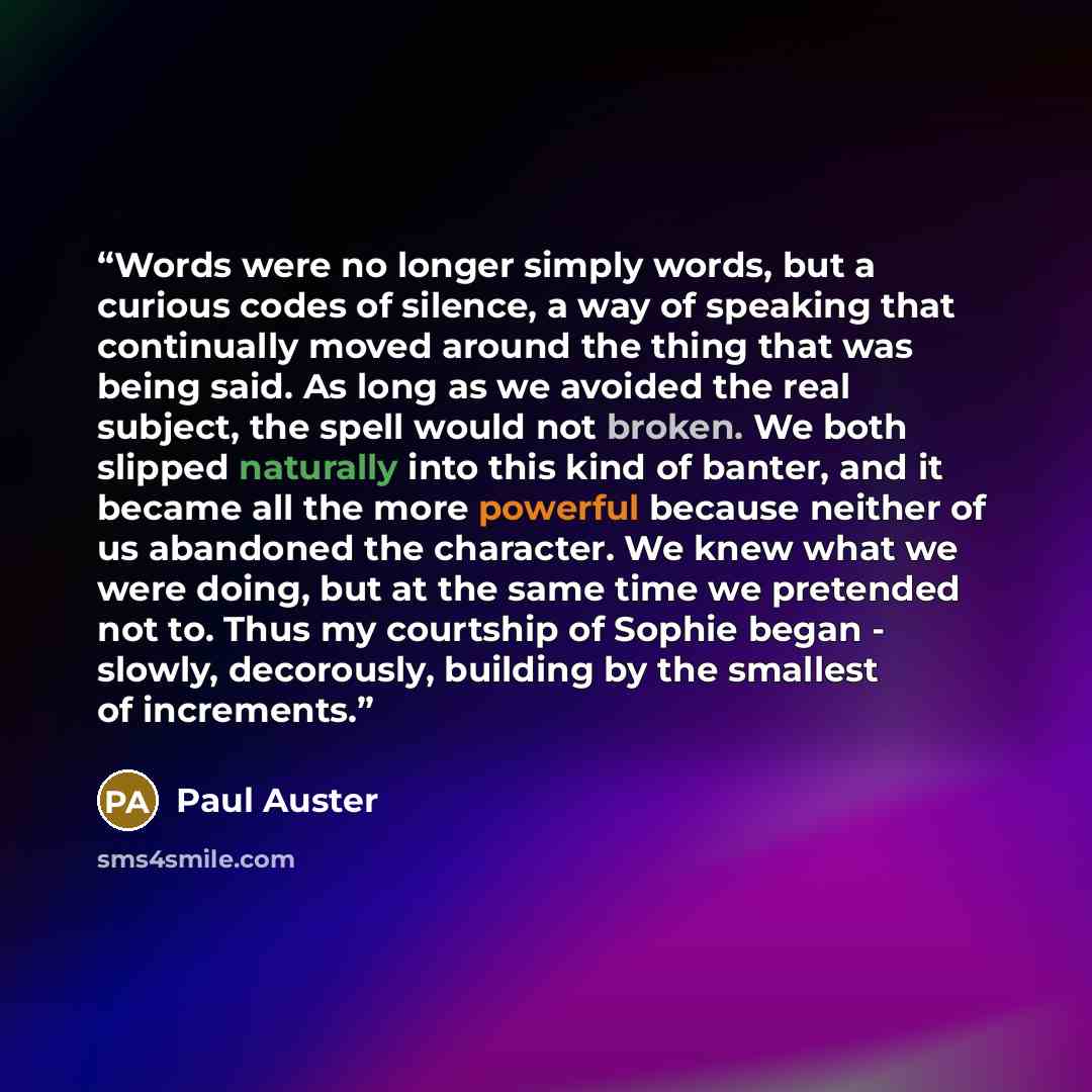 “Words were no longer simply words, but a curious codes of silence, a way of speaking that continually moved around the thing that was being said. As long as we avoided the real subject, the spell would not broken. We both slipped naturally into this kind of banter, and it became all the more…” quote by Paul Auster