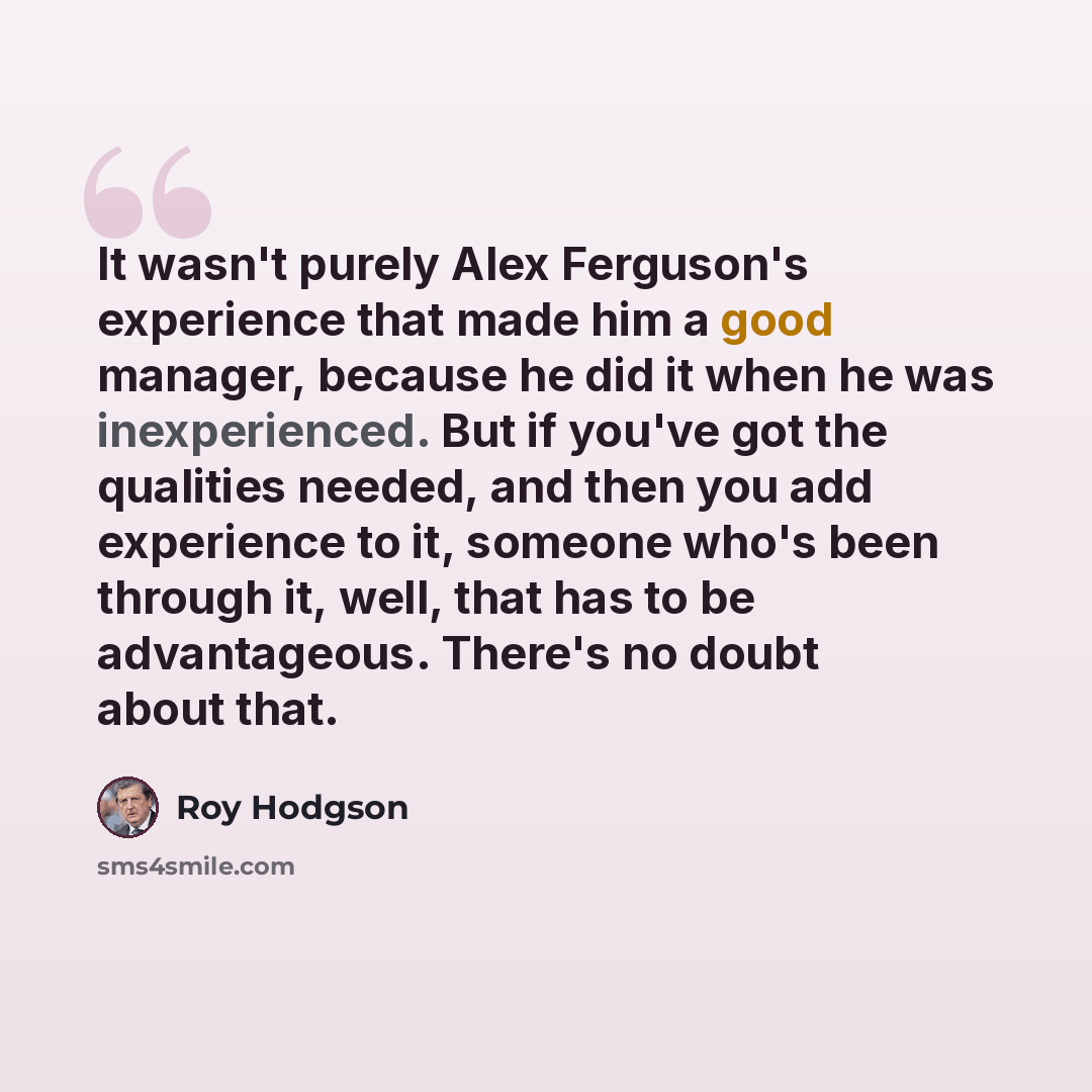 “It wasn't purely Alex Ferguson's experience that made him a good manager, because he did it when he was inexperienced. But if you've got the qualities needed, and then you add experience to it, someone who's been through it, well, that has to be advantageous. There's no doubt about that.” quote by Roy Hodgson