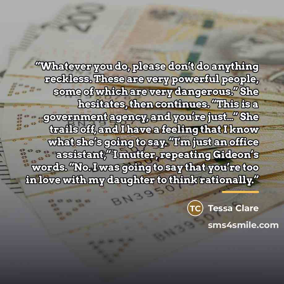 “Whatever you do, please don’t do anything reckless. These are very powerful people, some of which are very dangerous.” She hesitates, then continues. “This is a government agency, and you’re just…” She trails off, and I have a feeling that I know what she’s going to say. “I’m just an office…” quote by Tessa Clare