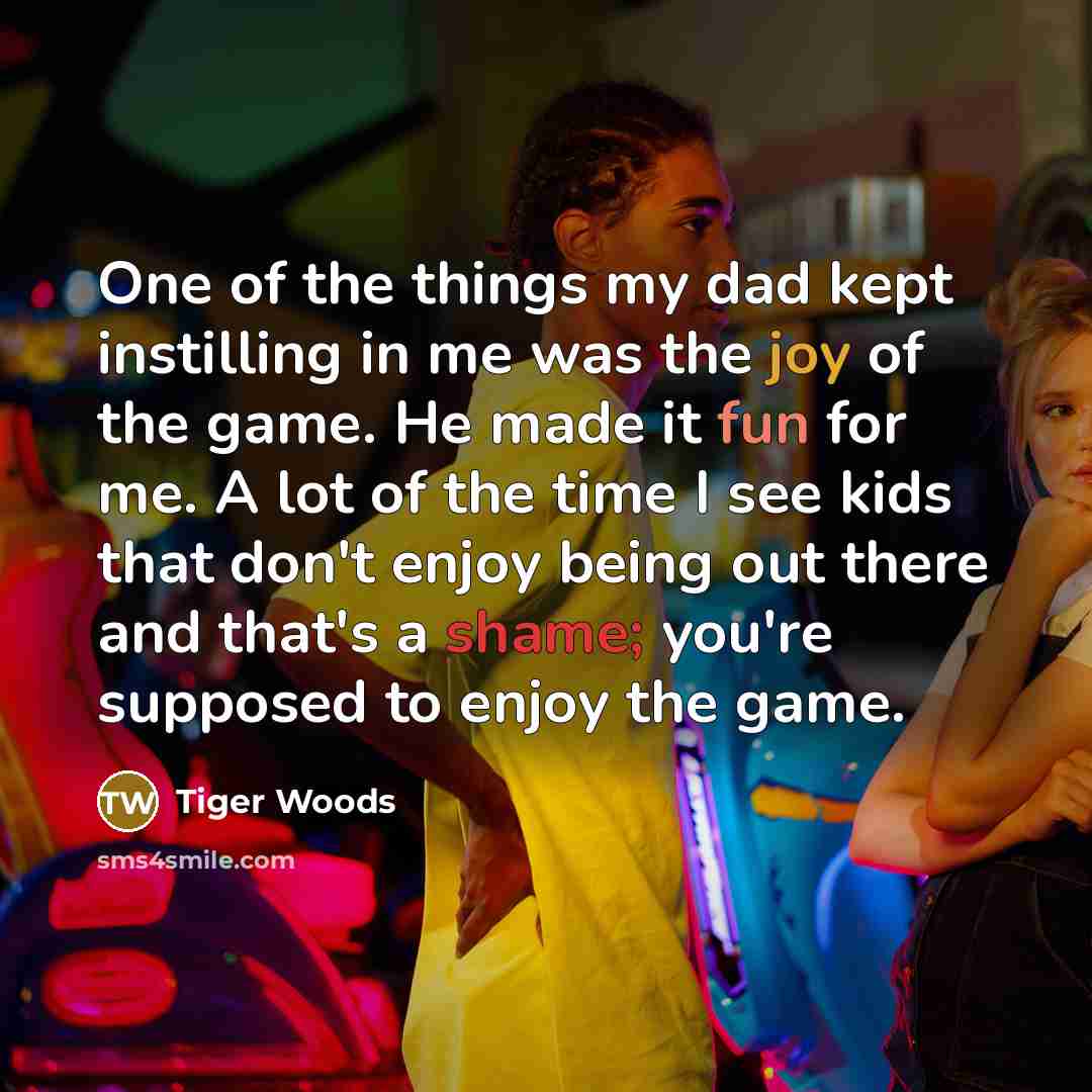 “One of the things my dad kept instilling in me was the joy of the game. He made it fun for me. A lot of the time I see kids that don't enjoy being out there and that's a shame; you're supposed to enjoy the game.” quote by Tiger Woods