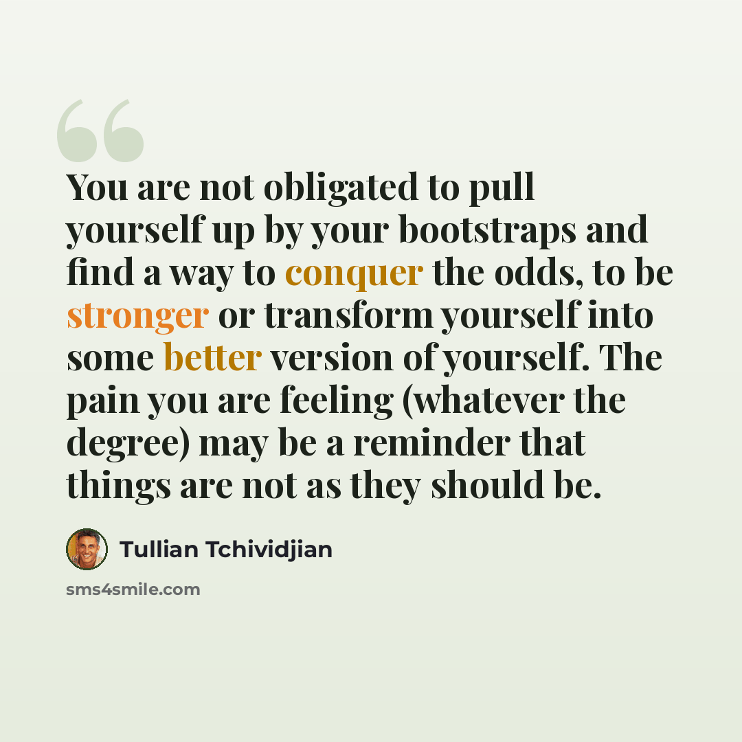 “You are not obligated to pull yourself up by your bootstraps and find a way to conquer the odds, to be stronger or transform yourself into some better version of yourself. The pain you are feeling (whatever the degree) may be a reminder that things are not as they should be.” quote by Tullian Tchividjian