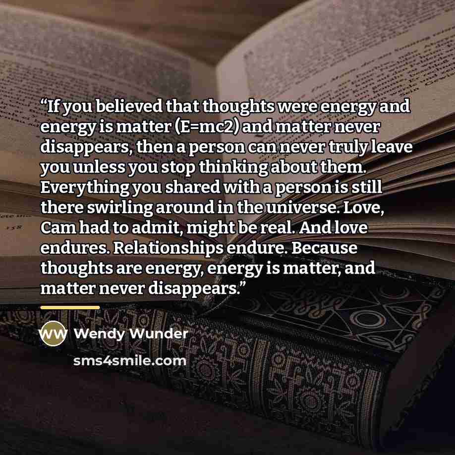 “If you believed that thoughts were energy and energy is matter (E=mc2) and matter never disappears, then a person can never truly leave you unless you stop thinking about them. Everything you shared with a person is still there swirling around in the universe. Love, Cam had to admit, might be…” quote by Wendy Wunder