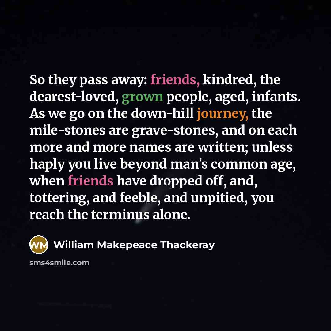 “So they pass away: friends, kindred, the dearest-loved, grown people, aged, infants. As we go on the down-hill journey, the mile-stones are grave-stones, and on each more and more names are written; unless haply you live beyond man's common age, when friends have dropped off, and, tottering, and…” quote by William Makepeace Thackeray