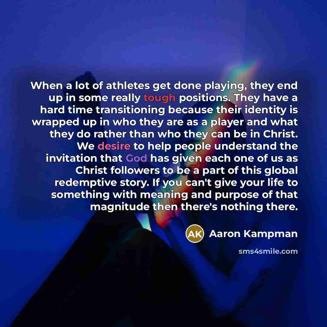 “When a lot of athletes get done playing, they end up in some really tough positions. They have a hard time transitioning because their identity is wrapped up in who they are as a player and what they do rather than who they can be in Christ. We desire to help people understand the invitation that…” quote by Aaron Kampman