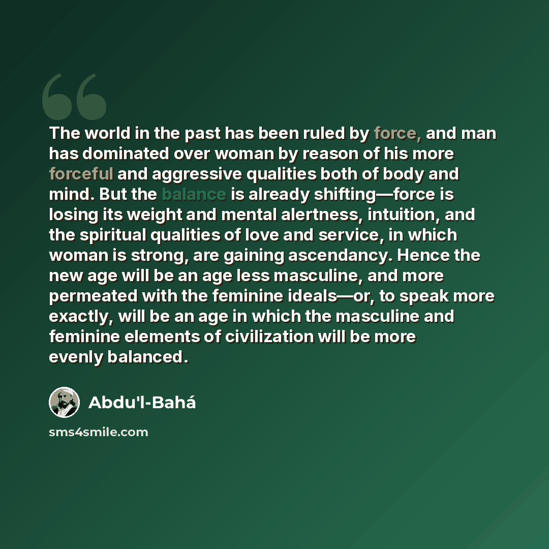 “The world in the past has been ruled by force, and man has dominated over woman by reason of his more forceful and aggressive qualities both of body and mind. But the balance is already shifting—force is losing its weight and mental alertness, intuition, and the spiritual qualities of love and…” quote by Abdu'l-Bahá