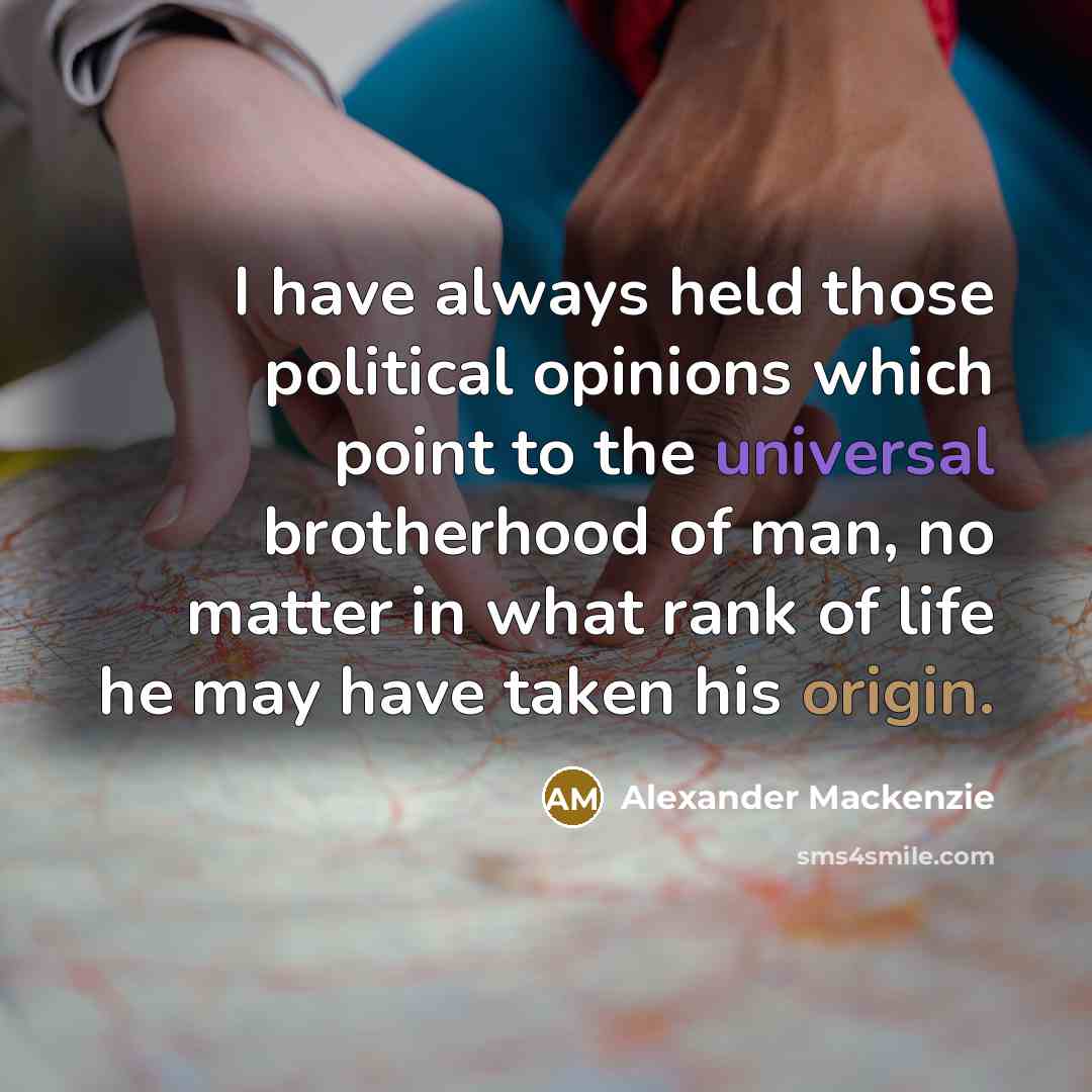 “I have always held those political opinions which point to the universal brotherhood of man, no matter in what rank of life he may have taken his origin.” quote by Alexander Mackenzie