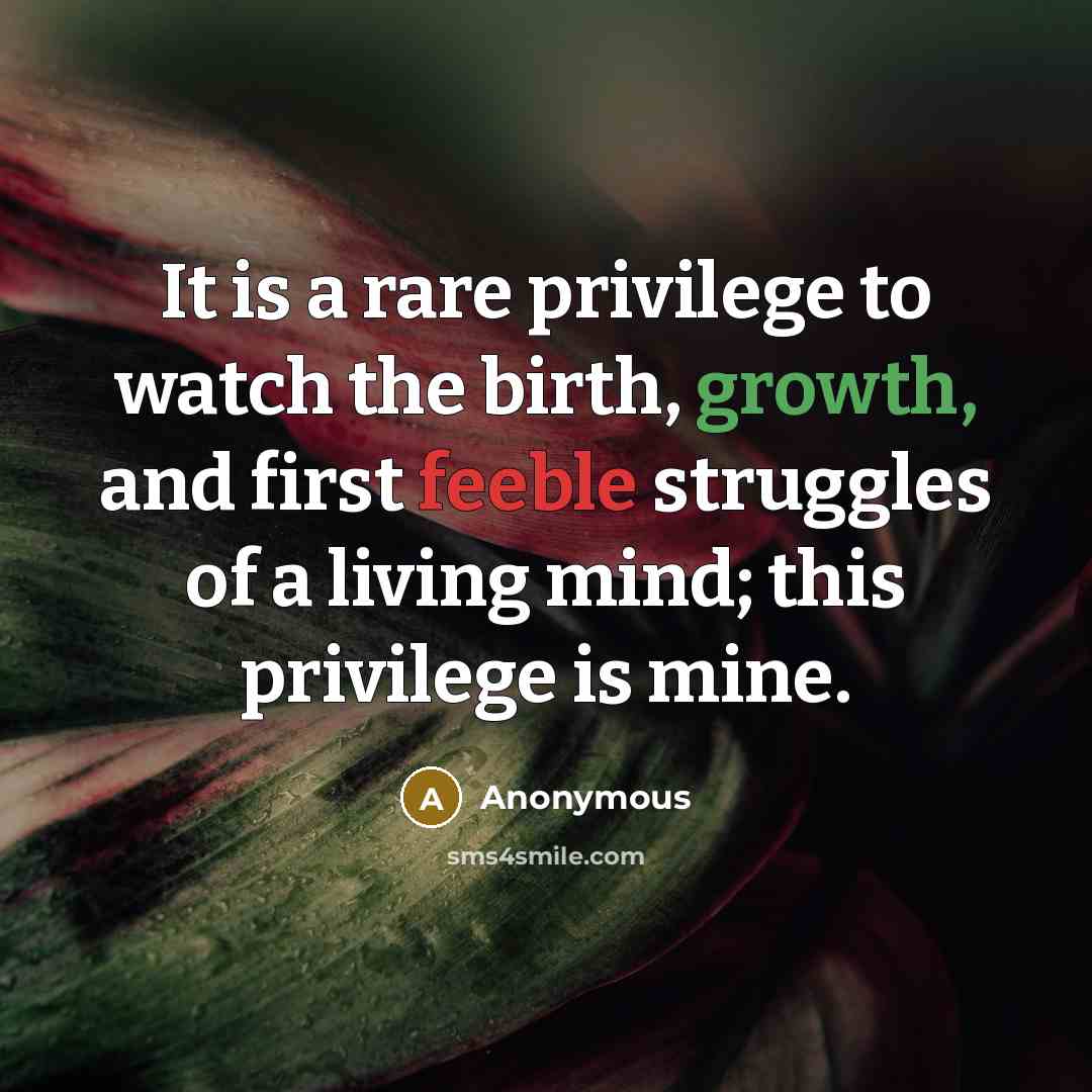 “It is a rare privilege to watch the birth, growth, and first feeble struggles of a living mind; this privilege is mine.” quote by Anonymous