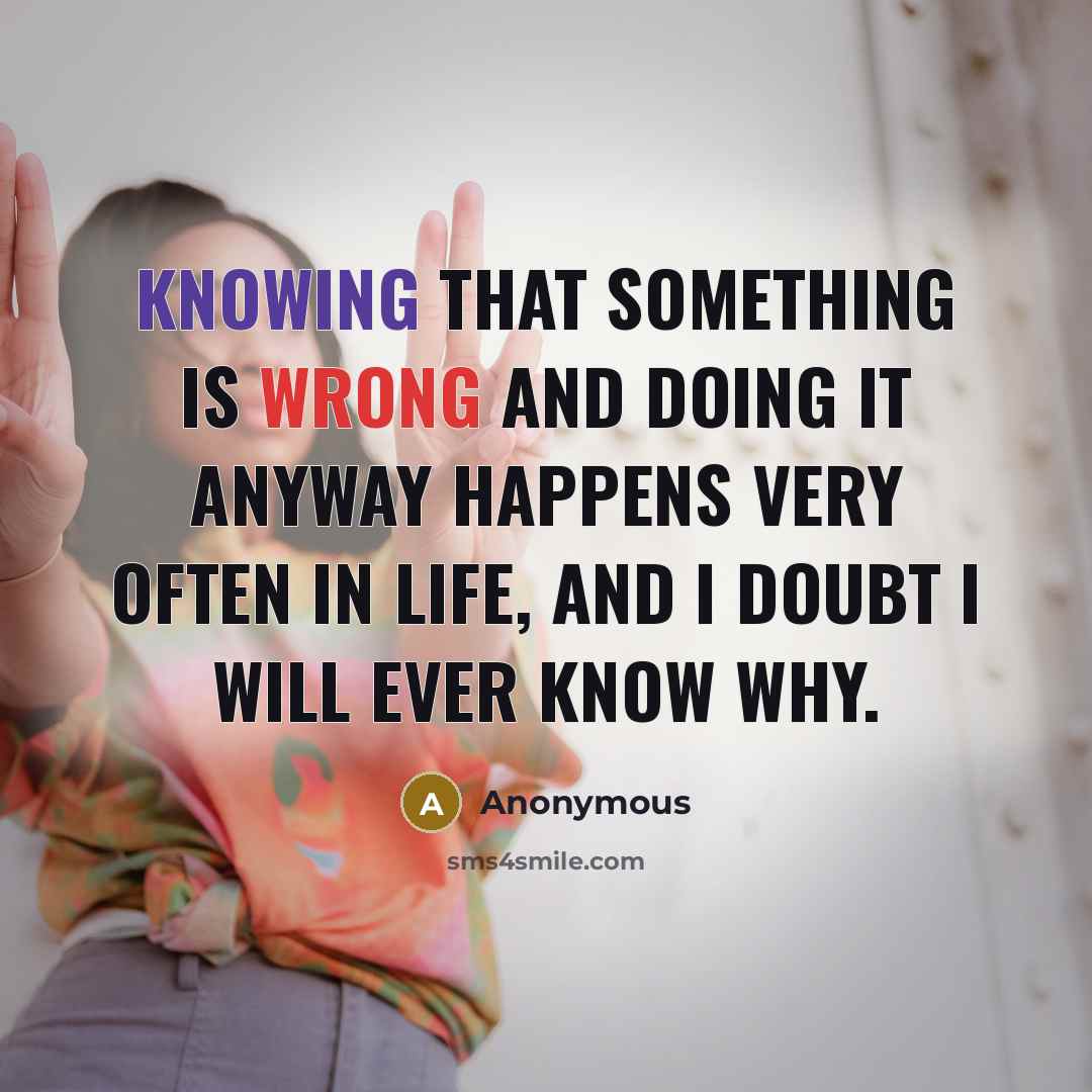 “Knowing that something is wrong and doing it anyway happens very often in life, and I doubt I will ever know why.” quote by Anonymous