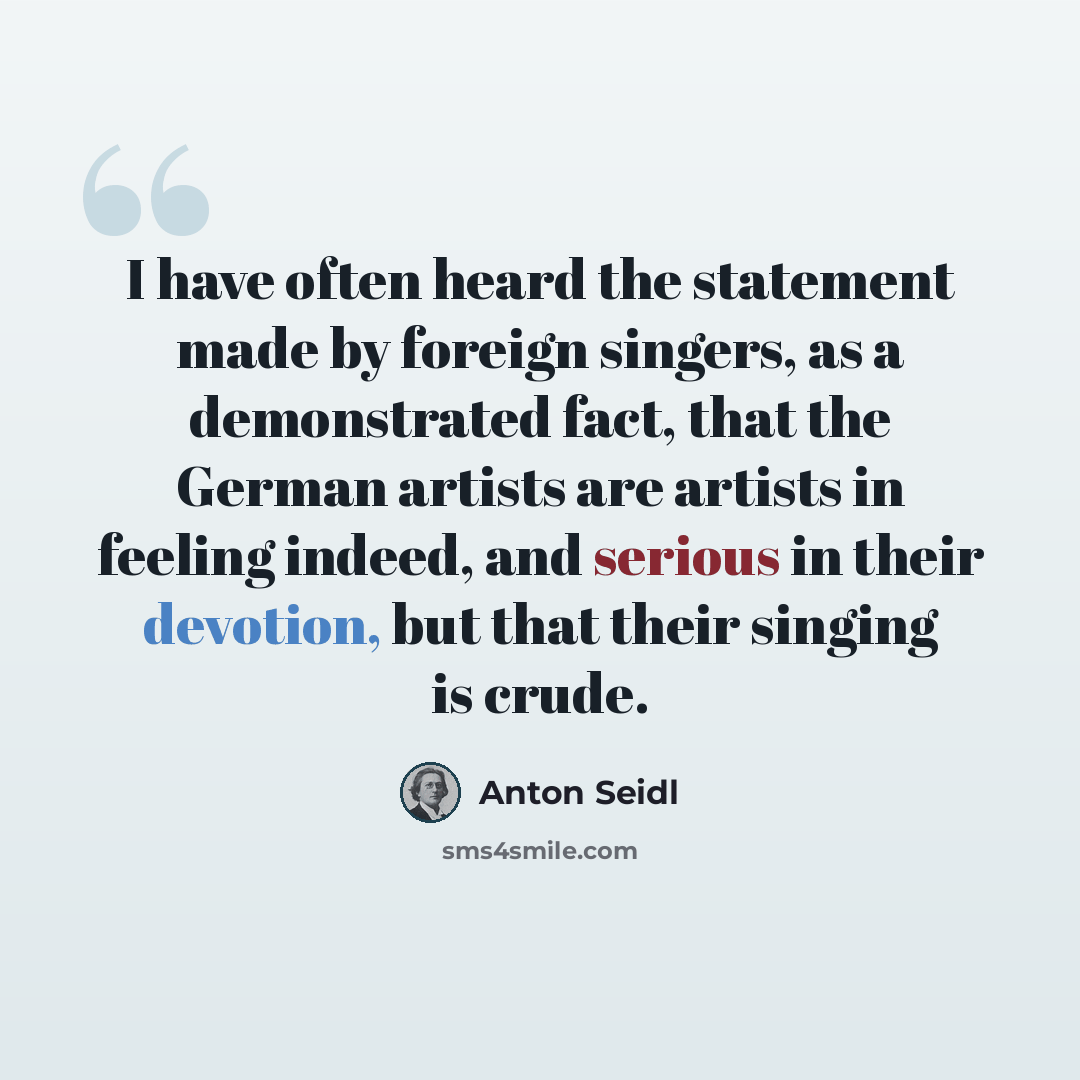 “I have often heard the statement made by foreign singers, as a demonstrated fact, that the German artists are artists in feeling indeed, and serious in their devotion, but that their singing is crude.” quote by Anton Seidl