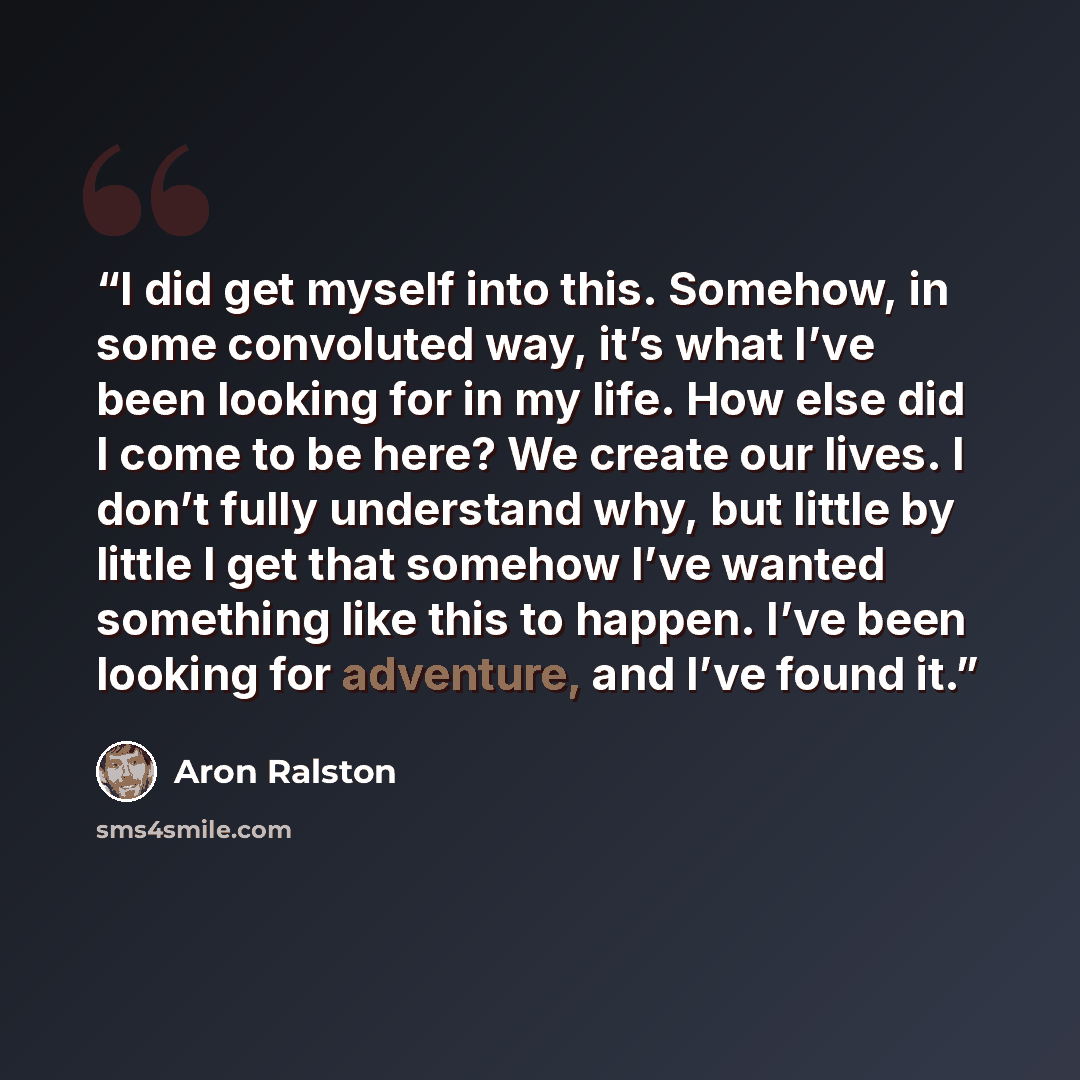 “I did get myself into this. Somehow, in some convoluted way, it’s what I’ve been looking for in my life. How else did I come to be here? We create our lives. I don’t fully understand why, but little by little I get that somehow I’ve wanted something like this to happen. I’ve been looking for…” quote by Aron Ralston