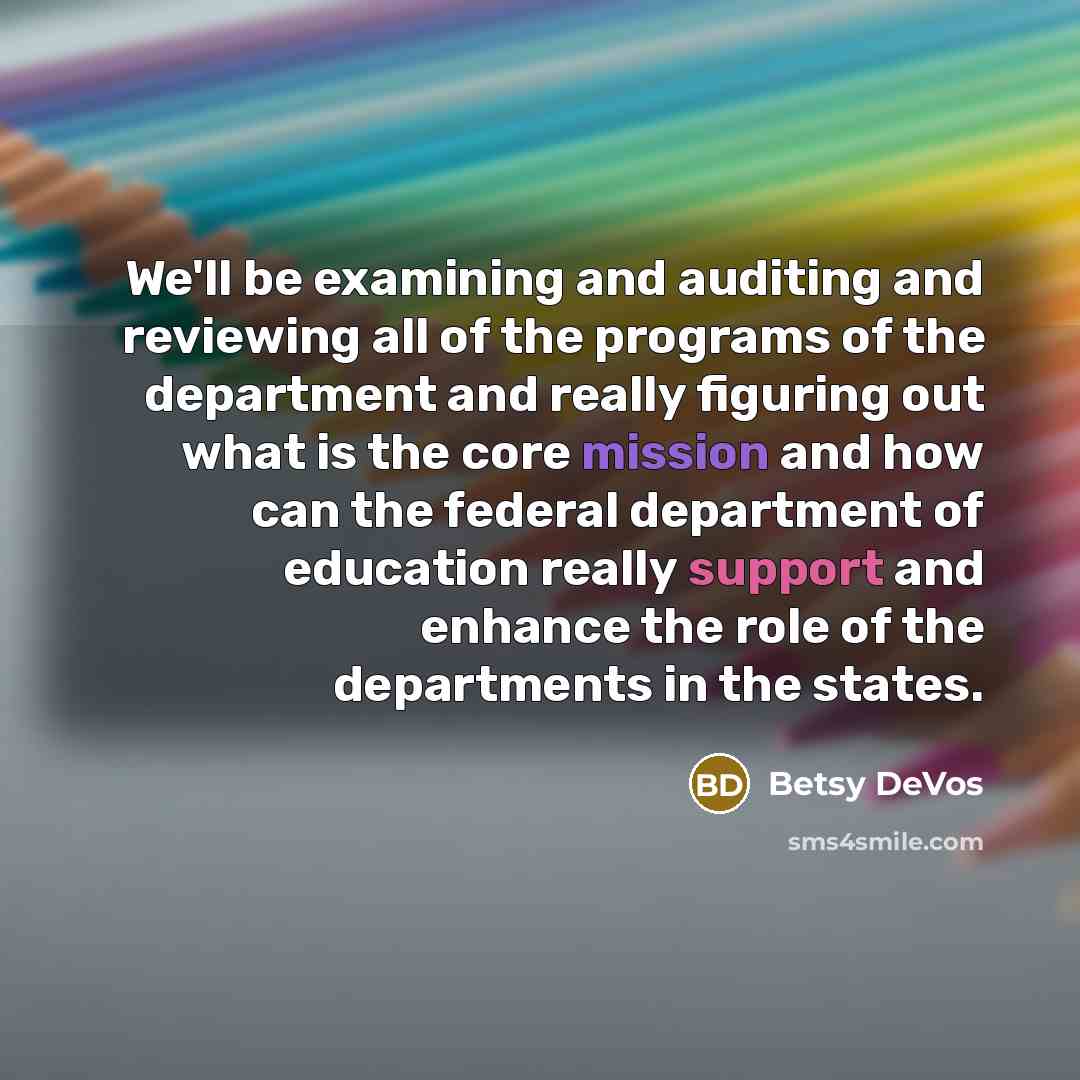 “We'll be examining and auditing and reviewing all of the programs of the department and really figuring out what is the core mission and how can the federal department of education really support and enhance the role of the departments in the states.” quote by Betsy DeVos
