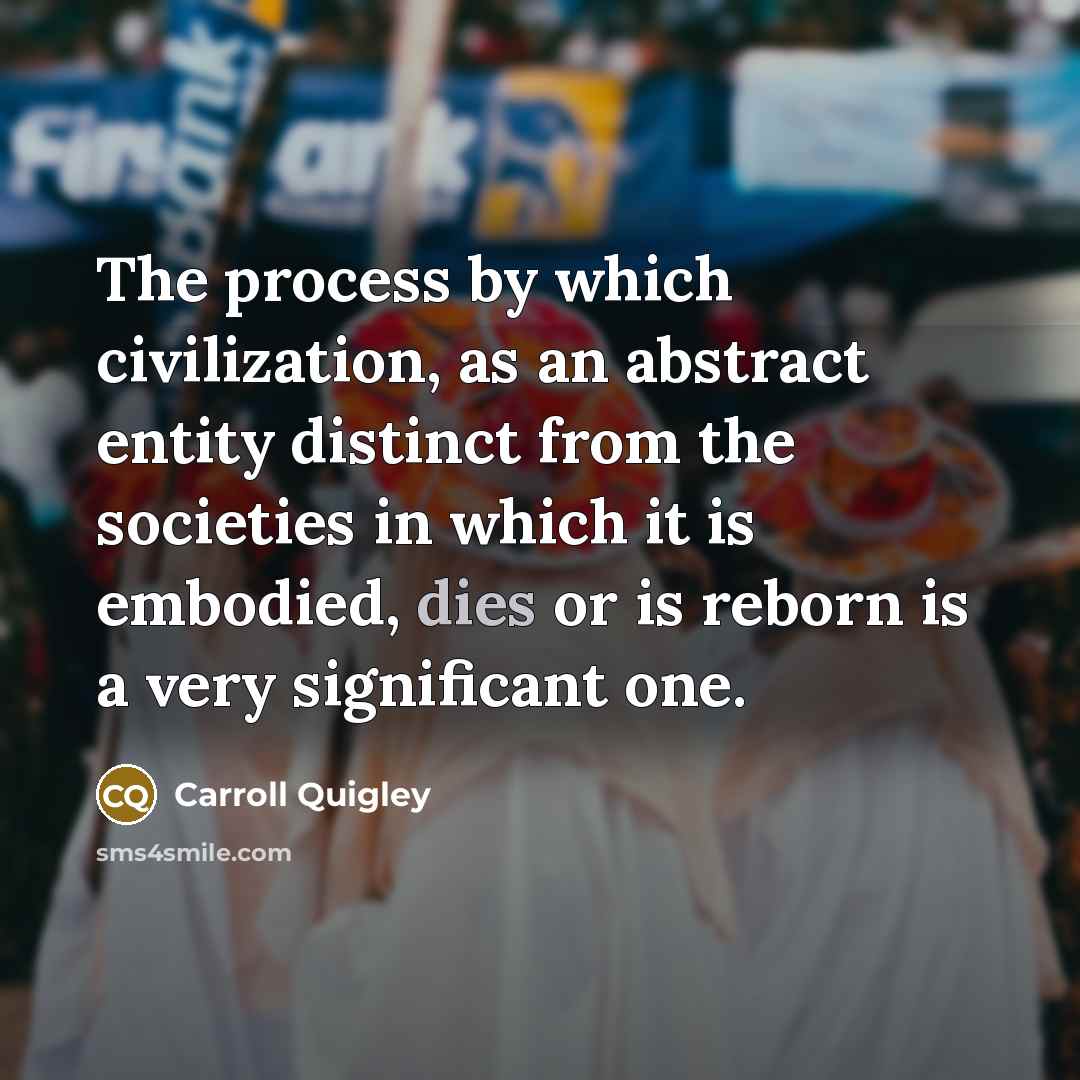“The process by which civilization, as an abstract entity distinct from the societies in which it is embodied, dies or is reborn is a very significant one.” quote by Carroll Quigley