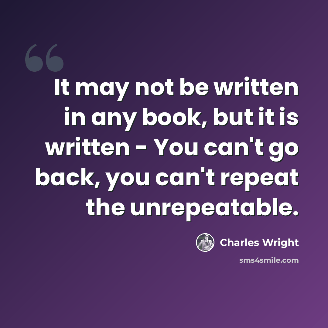 “It may not be written in any book, but it is written - You can't go back, you can't repeat the unrepeatable.” quote by Charles Wright