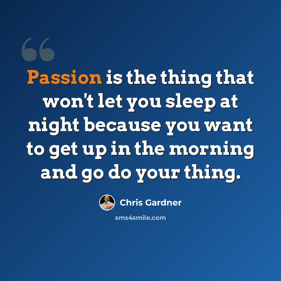 “Passion is the thing that won't let you sleep at night because you want to get up in the morning and go do your thing.” quote by Chris Gardner