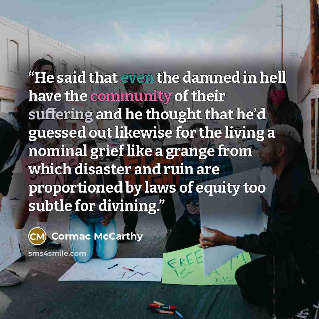 “He said that even the damned in hell have the community of their suffering and he thought that he’d guessed out likewise for the living a nominal grief like a grange from which disaster and ruin are proportioned by laws of equity too subtle for divining.” quote by Cormac McCarthy