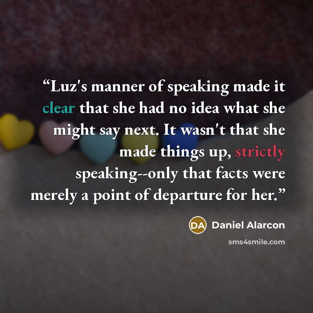 “Luz's manner of speaking made it clear that she had no idea what she might say next. It wasn't that she made things up, strictly speaking--only that facts were merely a point of departure for her.” quote by Daniel Alarcón