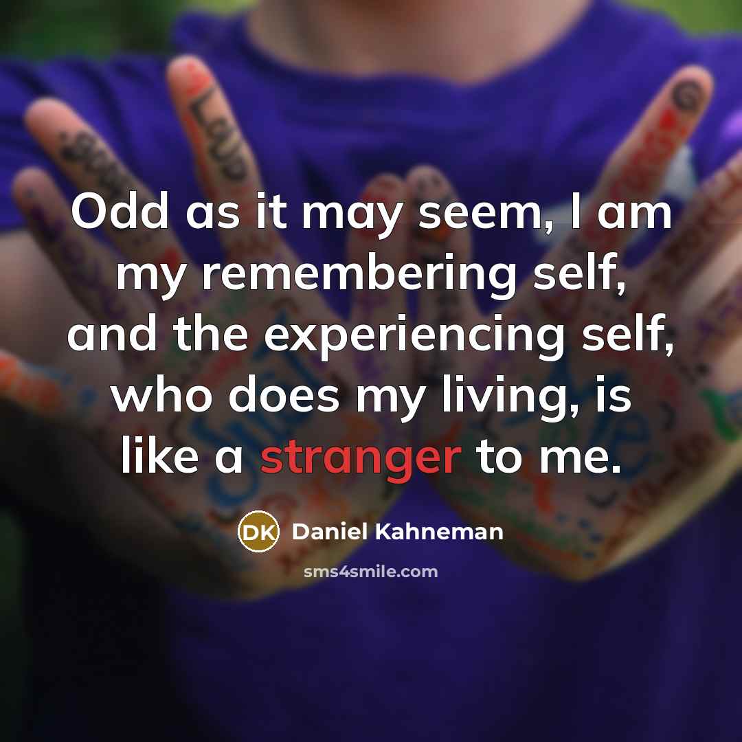 “Odd as it may seem, I am my remembering self, and the experiencing self, who does my living, is like a stranger to me.” quote by Daniel Kahneman